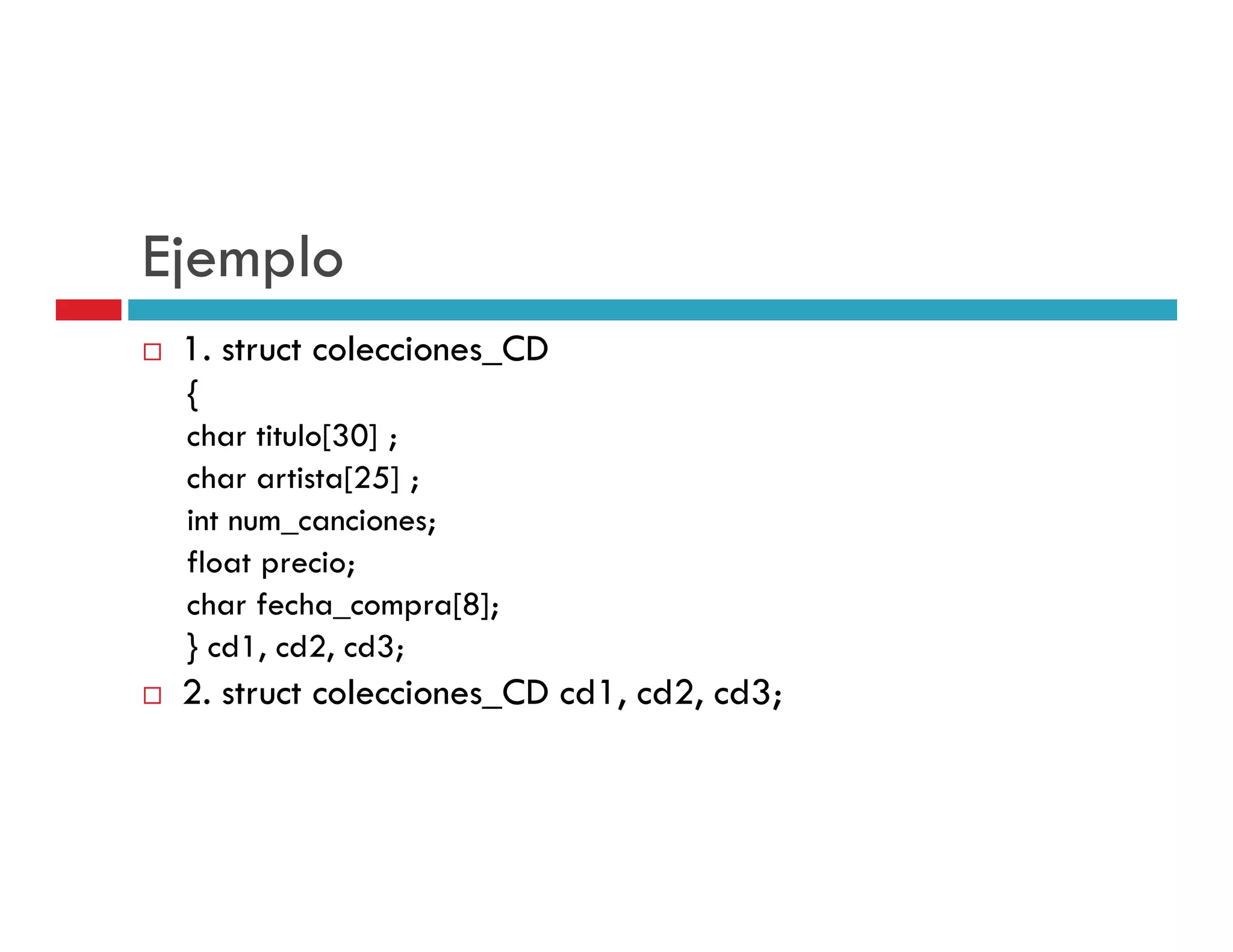 Ejemplo
 1. struct colecciones_CD
 {
 char titulo[30] ;
 char artista[25] ;
 int num_canciones;
 float precio;
 char fecha_compra[8];
 } cd1, cd2, cd3;
 2. t t l i
 2 struct colecciones_CD cd1, cd2, cd3;
                      CD d1 d2 d3
 