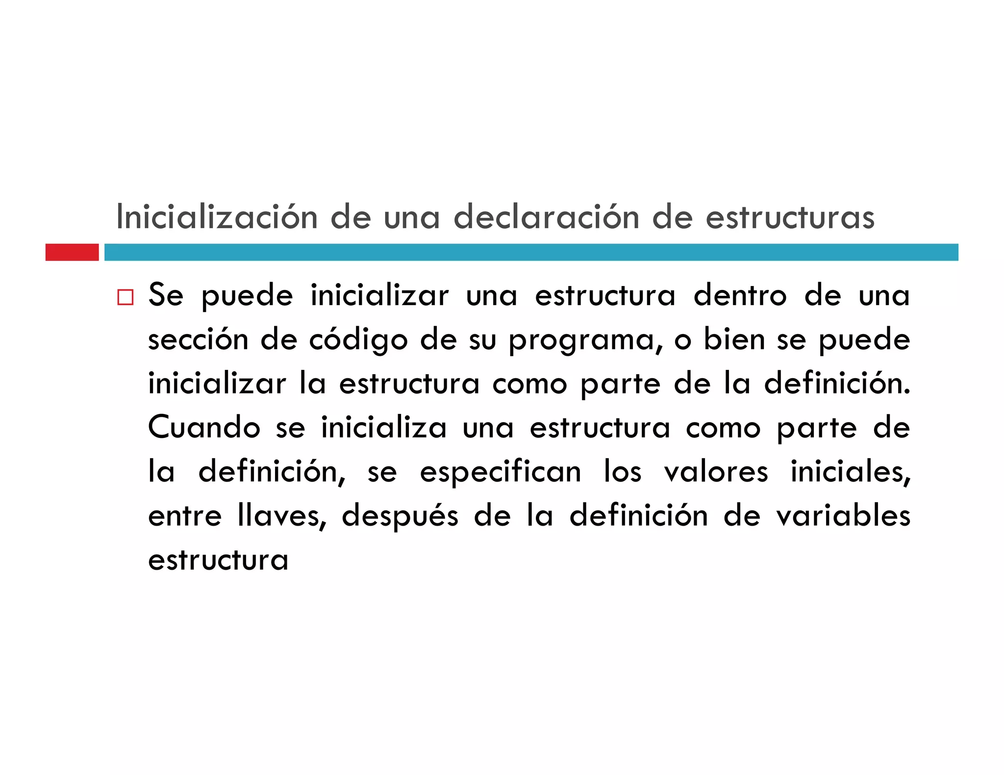 Inicialización de una declaración de estructuras
  Se puede inicializar una estructura dentro de una
  sección de código de su programa, o bien se puede
  inicializar la estructura como parte de la definición
                                             definición.
  Cuando se inicializa una estructura como parte de
  la definición se especifican los valores iniciales
      definición,                             iniciales,
  entre llaves, después de la definición de variables
  estructura
 