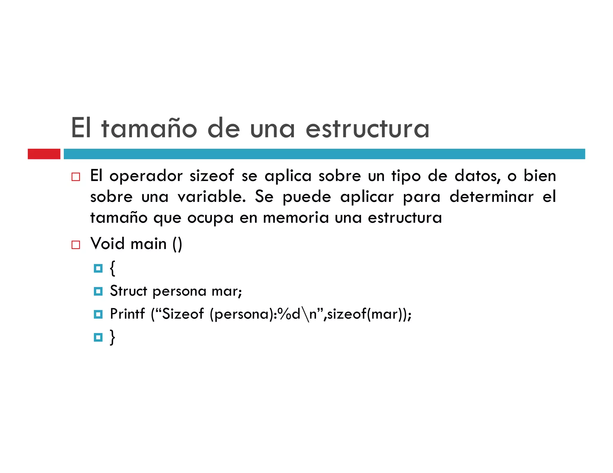 El tamaño de una estructura
 El operador sizeof se aplica sobre un tipo de datos, o bien
     p                  p                p
 sobre una variable. Se puede aplicar para determinar el
 tamaño que ocupa en memoria una estructura
 Void main ()
   {
   Struct
   Str ct persona mar
                   mar;
   Printf (“Sizeof (persona):%dn”,sizeof(mar));
   }
 