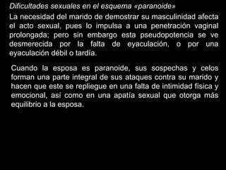 Dificultades sexuales en el esquema «paranoide»
La necesidad del marido de demostrar su masculinidad afecta
el acto sexual, pues lo impulsa a una penetración vaginal
prolongada; pero sin embargo esta pseudopotencia se ve
desmerecida por la falta de eyaculación, o por una
eyaculación débil o tardía.
Cuando la esposa es paranoide, sus sospechas y celos
forman una parte integral de sus ataques contra su marido y
hacen que este se repliegue en una falta de intimidad física y
emocional, así como en una apatía sexual que otorga más
equilibrio a la esposa.
 