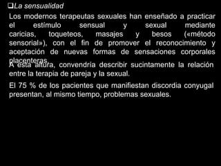La sensualidad
Los modernos terapeutas sexuales han enseñado a practicar
el      estímulo      sensual       y     sexual   mediante
caricias,    toqueteos,     masajes     y   besos  («método
sensorial»), con el fin de promover el reconocimiento y
aceptación de nuevas formas de sensaciones corporales
placenteras.
A esta altura, convendría describir sucintamente la relación
entre la terapia de pareja y la sexual.
El 75 % de los pacientes que manifiestan discordia conyugal
presentan, al mismo tiempo, problemas sexuales.
 
