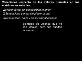 Variaciones respecto de los valores normales en los
matrimonios estables:
Placer carnal sin sensualidad ni amor
Sensualidad y amor sin placer carnal
Sensualidad, amor y placer carnal escasos

               Ejemplos de uniones que no
               son ideales, pero que pueden
               funcionar.
 