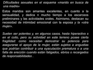 Dificultades sexuales en el esquema «marido en busca de
una madre»
Estos maridos son amantes excelentes, en cuanto a la
sensualidad, y dedica n mucho tiempo a los escarceos
preliminares y las actividades orales. Asimismo, destacan su
necesidad de intimidad emocional con la esposa y la «otra
mujer».

Suelen ser potentes y, en algunos casos, hasta hiperactivo s
en el coito, pero su actividad en este terreno posee cierta
fragilidad: como necesitan demostrar su potencia para
asegurarse el apoyo de la mujer, están sujetos a angustias
que podrían contribuir a una eyaculación prematura o a una
falta de erección cuando están fatigados, ebrios o recargados
de responsabilidades .
 
