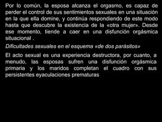 Por lo común, la esposa alcanza el orgasmo, es capaz de
perder el control de sus sentimientos sexuales en una situación
en la que ella domine, y continúa respondiendo de este modo
hasta que descubre la existencia de la «otra mujer». Desde
ese momento, tiende a caer en una disfunción orgásmica
situacional .
Dificultades sexuales en el esquema «de dos parásitos»
El acto sexual es una experiencia destructora, por cuanto, a
menudo, las esposas sufren una disfunción orgásmica
primaria y los maridos completan el cuadro con sus
persistentes eyaculaciones prematuras
 