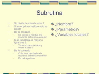 Subrutina Se divide la entrada entre 2 Si es el primer residuo solo se coloca De lo contrario Se coloca el residuo a la izquierda del residuo anterior Si el resultado es mayor o igual que 2 Tomarlo como entrada y volver a paso 1 De lo contrario Colocar el resultado a la izquierda del residuo anterior Fin del algoritmo ¿Nombre? ¿Parámetros? ¿Variables locales? 