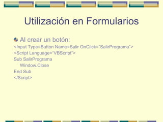 Utilización en Formularios Al crear un botón: <Input Type=Button Name=Salir OnClick=“SalirPrograma”> <Script Language=“VBScript”> Sub SalirPrograma Window.Close End Sub </Script> 