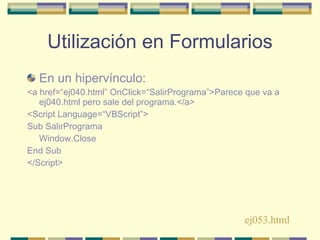 Utilización en Formularios En un hipervínculo: <a href=“ej040.html” OnClick=“SalirPrograma”>Parece que va a ej040.html pero sale del programa.</a> <Script Language=“VBScript”> Sub SalirPrograma Window.Close End Sub </Script> ej053.html 