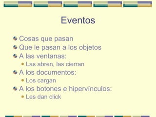 Eventos Cosas que pasan Que le pasan a los objetos A las ventanas: Las abren, las cierran A los documentos: Los cargan A los botones e hipervínculos: Les dan click 
