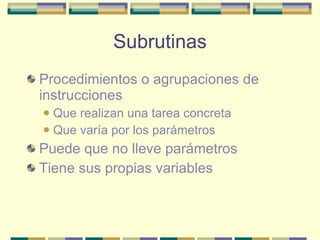Subrutinas Procedimientos o agrupaciones de instrucciones Que realizan una tarea concreta Que varía por los parámetros Puede que no lleve parámetros Tiene sus propias variables 
