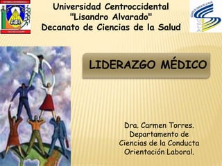 Universidad Centroccidental
      "Lisandro Alvarado"
Decanato de Ciencias de la Salud



          LIDERAZGO MÉDICO




                  Dra. Carmen Torres.
                    Departamento de
                 Ciencias de la Conducta
                  Orientación Laboral.
 