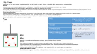 FORMA Los gases adoptan la forma total del
recipiente que los contiene.
VOLUMEN Ocupan el mayor volumen posible.
COMPRESIBILIDAD Los gases pueden comprimirse.
FUERZAS INTERMOLECULARES En un gas las fuerzas intermoleculares
que predominan son las de
EXPANSIÓN.
Líquidos
Si pasamos 250 cm3 de un líquido, cualquiera que este sea, de un vaso a un jarro, tomará la forma del jarro, pero ocupará el mismo volumen.
PRESIÓN
Supongamos que tenemos una jeringa a la cual se le quitó la aguja y se ha sellado con calor el orificio por el que normalmente sale el líquido.
A esta jeringa le agregamos una cierta cantidad de agua o alcohol o el líquido que deseemos para el ensayo.
Una vez hecho esto colocamos en su lugar el émbolo e intentamos vencer la resistencia del líquido utilizado comprobaremos que no podemos vencer dicha resistencia, por lo que podemos inducir
que todos los líquidos son incompresibles.
FUERZAS INTERMOLECULARES
Cada molécula se encuentra rodeada por otras moléculas que la atraen, en el interior del líquido, siendo iguales todas las fuerzas de atracción, por lo que es como si no se efectuara ninguna
fuerza sobre la misma. Las moléculas de la superficie se mantienen unidas a través de una fuerza que se manifiesta en la TENSIÓN SUPERFICIAL.
Las fuerzas intermoleculares son lo suficientemente fuertes como para impedir que las moléculas se separen, pero no para mantenerlas fijas.
Debido a las fuerzas de atracción los líquidos tienen volumen propio.
Gas
Gas
Gas
Adoptan la forma del recipiente que los contiene, pero ocupando todo su volumen.
PRESIÓN
A un recipiente le agregamos una cierta cantidad de gas para el ensayo. El gas ocupará todo el espacio del recipiente.
Utilizando el émbolo del recipiente hacemos presión sobre la masa de gas (aumentando la presión), observaremos que podemos
reducir el volumen que ocupaba originalmente.
Podemos repetir la experiencia con otros gases, por lo que se puede inducir que todos los gases son compresibles.
FUERZAS INTERMOLECULARES
Las moléculas de un gas se encuentran unidas por fuerzas intermoleculares muy débiles, por lo que están muy separadas y se mueven al azar.
 