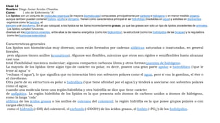 Clase 12
Nombre: Diego Javier Arrobo Chamba.
Curso: 1 año de Enfermería “A”
Los lípidos son un conjunto de moléculas orgánicas (la mayoría biomoléculas) compuestas principalmente por carbono e hidrógeno y en menor medida oxígeno,
aunque también pueden contener fósforo, azufre y nitrógeno. Tienen como característica principal el ser hidrófobas (insolubles en agua) y solubles en disolventes
orgánicos como la bencina, el
benceno y el cloroformo. En el uso coloquial, a los lípidos se les llama incorrectamente grasas, ya que las grasas son sólo un tipo de lípidos procedentes de animales.
Los lípidos cumplen funciones
diversas en losorganismos vivientes, entre ellas la de reserva energética (como los triglicéridos), la estructural (como los fosfolípidos de las bicapas) y la reguladora
(como las hormonas esteroides).
Características generales
Los lípidos son biomoléculas muy diversas; unos están formados por cadenas alifáticas saturadas o insaturadas, en general
lineales,
pero algunos tienen anillos (aromáticos). Algunos son flexibles, mientras que otros son rígidos o semiflexibles hasta alcanzar
casi una
total Flexibilidad mecánica molecular; algunos comparten carbonos libres y otros forman puentes de hidrógeno.
La mayoría de los lípidos tiene algún tipo de carácter no polar, es decir, poseen una gran parte apolar o hidrofóbico ("que le
teme al agua" o
"rechaza el agua"), lo que significa que no interactúa bien con solventes polares como el agua, pero sí con la gasolina, el éter o
el cloroformo.
Otra parte de su estructura es polar o hidrofílica ("que tiene afinidad por el agua") y tenderá a asociarse con solventes polares
como el agua;
cuando una molécula tiene una región hidrófoba y otra hidrófila se dice que tiene carácter
de anfipático. La región hidrófoba de los lípidos es la que presenta solo átomos de carbono unidos a átomos de hidrógeno,
como la larga "cola"
alifática de los ácidos grasos o los anillos de esterano del colesterol; la región hidrófila es la que posee grupos polares o con
cargas eléctricas,
como el hidroxilo (–OH) del colesterol, el carboxilo (–COOH–) de los ácidos grasos, el fosfato (–PO4
–) de los fosfolípidos.
 