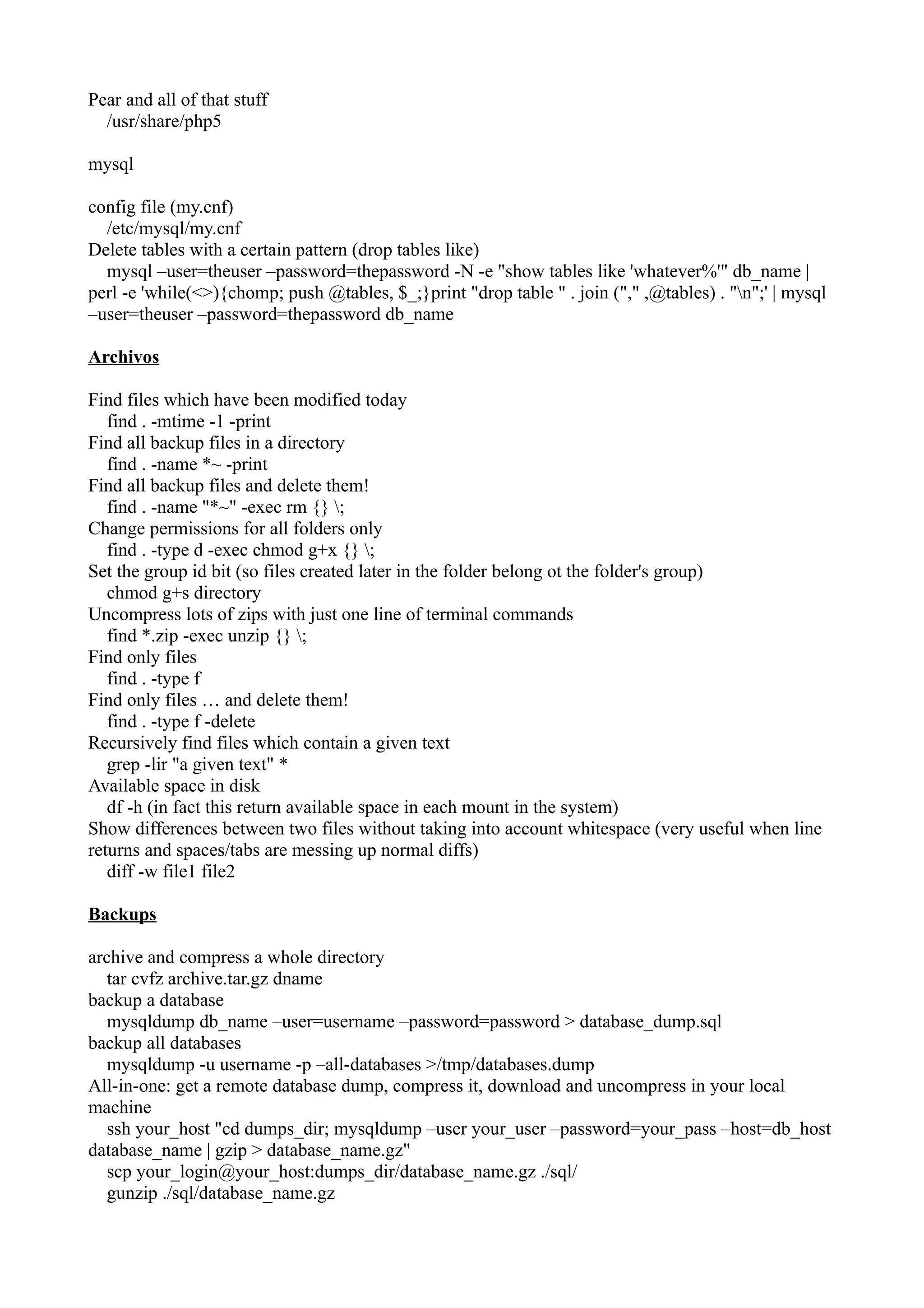 Pear and all of that stuff 
/usr/share/php5 
mysql 
config file (my.cnf) 
/etc/mysql/my.cnf 
Delete tables with a certain pattern (drop tables like) 
mysql –user=theuser –password=thepassword -N -e "show tables like 'whatever%'" db_name | 
perl -e 'while(<>){chomp; push @tables, $_;}print "drop table " . join ("," ,@tables) . "n";' | mysql 
–user=theuser –password=thepassword db_name 
Archivos 
Find files which have been modified today 
find . -mtime -1 -print 
Find all backup files in a directory 
find . -name *~ -print 
Find all backup files and delete them! 
find . -name "*~" -exec rm {} ; 
Change permissions for all folders only 
find . -type d -exec chmod g+x {} ; 
Set the group id bit (so files created later in the folder belong ot the folder's group) 
chmod g+s directory 
Uncompress lots of zips with just one line of terminal commands 
find *.zip -exec unzip {} ; 
Find only files 
find . -type f 
Find only files … and delete them! 
find . -type f -delete 
Recursively find files which contain a given text 
grep -lir "a given text" * 
Available space in disk 
df -h (in fact this return available space in each mount in the system) 
Show differences between two files without taking into account whitespace (very useful when line 
returns and spaces/tabs are messing up normal diffs) 
diff -w file1 file2 
Backups 
archive and compress a whole directory 
tar cvfz archive.tar.gz dname 
backup a database 
mysqldump db_name –user=username –password=password > database_dump.sql 
backup all databases 
mysqldump -u username -p –all-databases >/tmp/databases.dump 
All-in-one: get a remote database dump, compress it, download and uncompress in your local 
machine 
ssh your_host "cd dumps_dir; mysqldump –user your_user –password=your_pass –host=db_host 
database_name | gzip > database_name.gz" 
scp your_login@your_host:dumps_dir/database_name.gz ./sql/ 
gunzip ./sql/database_name.gz 
 