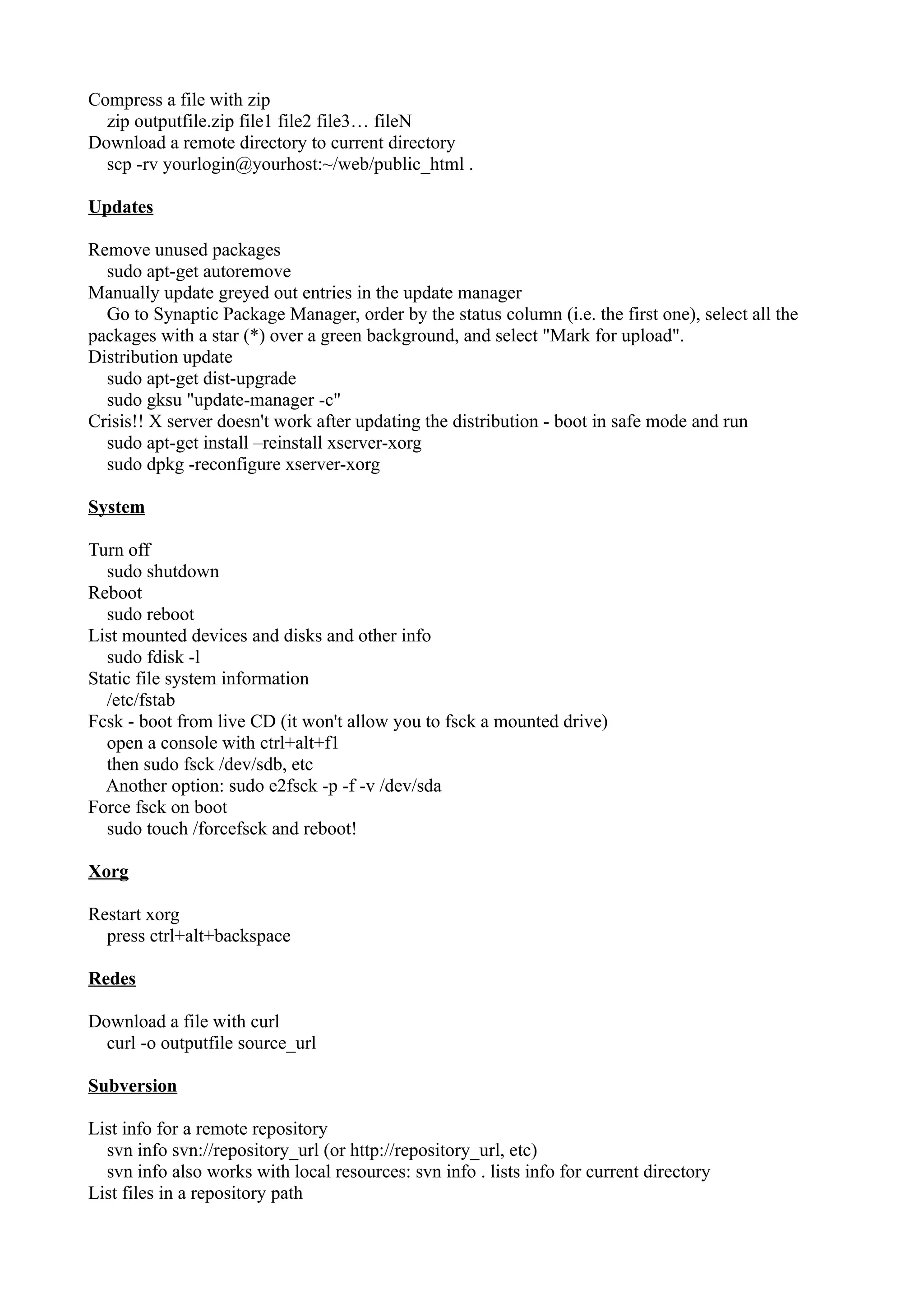 Compress a file with zip 
zip outputfile.zip file1 file2 file3… fileN 
Download a remote directory to current directory 
scp -rv yourlogin@yourhost:~/web/public_html . 
Updates 
Remove unused packages 
sudo apt-get autoremove 
Manually update greyed out entries in the update manager 
Go to Synaptic Package Manager, order by the status column (i.e. the first one), select all the 
packages with a star (*) over a green background, and select "Mark for upload". 
Distribution update 
sudo apt-get dist-upgrade 
sudo gksu "update-manager -c" 
Crisis!! X server doesn't work after updating the distribution - boot in safe mode and run 
sudo apt-get install –reinstall xserver-xorg 
sudo dpkg -reconfigure xserver-xorg 
System 
Turn off 
sudo shutdown 
Reboot 
sudo reboot 
List mounted devices and disks and other info 
sudo fdisk -l 
Static file system information 
/etc/fstab 
Fcsk - boot from live CD (it won't allow you to fsck a mounted drive) 
open a console with ctrl+alt+f1 
then sudo fsck /dev/sdb, etc 
Another option: sudo e2fsck -p -f -v /dev/sda 
Force fsck on boot 
sudo touch /forcefsck and reboot! 
Xorg 
Restart xorg 
press ctrl+alt+backspace 
Redes 
Download a file with curl 
curl -o outputfile source_url 
Subversion 
List info for a remote repository 
svn info svn://repository_url (or http://repository_url, etc) 
svn info also works with local resources: svn info . lists info for current directory 
List files in a repository path 
 