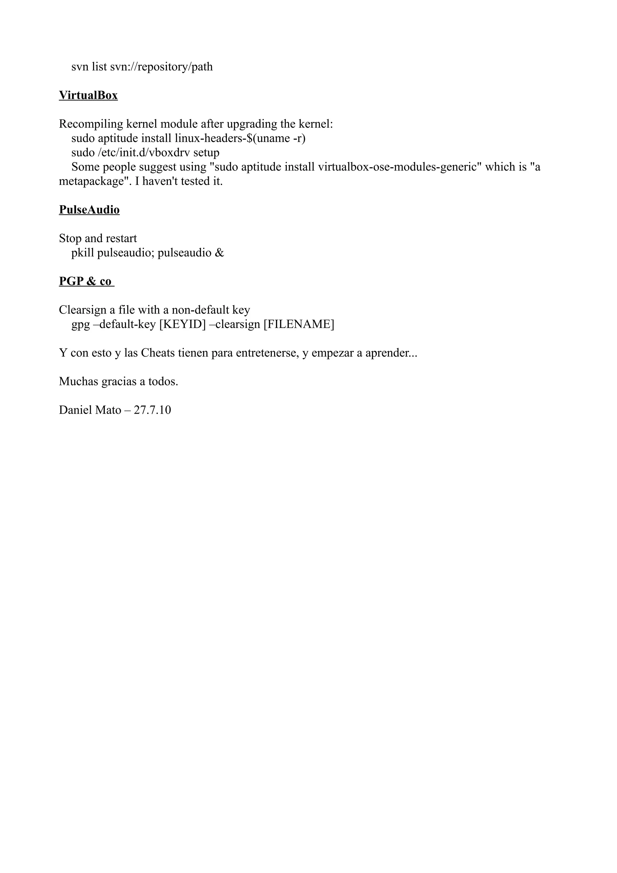 svn list svn://repository/path 
VirtualBox 
Recompiling kernel module after upgrading the kernel: 
sudo aptitude install linux-headers-$(uname -r) 
sudo /etc/init.d/vboxdrv setup 
Some people suggest using "sudo aptitude install virtualbox-ose-modules-generic" which is "a 
metapackage". I haven't tested it. 
PulseAudio 
Stop and restart 
pkill pulseaudio; pulseaudio & 
PGP & co 
Clearsign a file with a non-default key 
gpg –default-key [KEYID] –clearsign [FILENAME] 
Y con esto y las Cheats tienen para entretenerse, y empezar a aprender... 
Muchas gracias a todos. 
Daniel Mato – 27.7.10 
