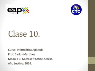 Clase 10. 
Curso: Informática Aplicada. 
Prof. Carlos Martínez 
Modulo 3: Microsoft Office Access. 
Año Lectivo: 2014. 
 
