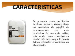 Se presenta como un líquido
incoloro, inodoro, oleoso; tiene
un contenido de 94-98% de
concentración: con este
contenido de sustancia activa,
este acido como corrosivo es
mucho más intenso que lo demás
ácidos minerales encontrado en
el comercio.
CARACTERISTICAS
 