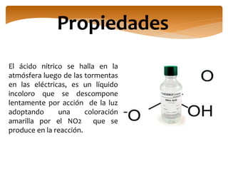 Propiedades
El ácido nítrico se halla en la
atmósfera luego de las tormentas
en las eléctricas, es un líquido
incoloro que se descompone
lentamente por acción de la luz
adoptando una coloración
amarilla por el NO2 que se
produce en la reacción.
 