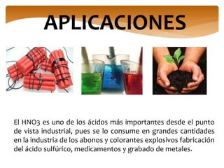 APLICACIONES
El HNO3 es uno de los ácidos más importantes desde el punto
de vista industrial, pues se lo consume en grandes cantidades
en la industria de los abonos y colorantes explosivos fabricación
del ácido sulfúrico, medicamentos y grabado de metales.
 