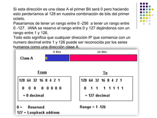 Si esta dirección es una clase A el primer Bit será 0 pero haciendo
esto perderíamos al 128 en nuestra combinación de bits del primer
octeto.
Pasaríamos de tener un rango entre 0 -256 a tener un rango entre
0 -127. IANA se reservo el rango entre 0 y 127 dejándonos con un
rango entre 1 y 126.
Todo esto significa que cualquier dirección IP que comience con un
numero decimal entre 1 y 126 puede ser reconocida por los seres
humanos como una dirección clase A.
RonaldMReales

CCNACISCO10833138

Ronald.reales@gmail.com
 