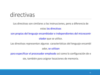 directivas
Las directivas son similares a las instrucciones, pero a diferencia de
estas las directivas
son propias del lenguaje ensamblador e independientes del microcontr
olador que se utilice.
Las directivas representan algunas características del lenguaje ensambl
ador, se utilizan
para especificar el procesador empleado así como la configuración de e
ste, también para asignar locaciones de memoria.
13
 
