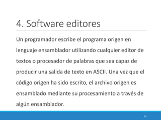4. Software editores
Un programador escribe el programa origen en
lenguaje ensamblador utilizando cualquier editor de
textos o procesador de palabras que sea capaz de
producir una salida de texto en ASCII. Una vez que el
código origen ha sido escrito, el archivo origen es
ensamblado mediante su procesamiento a través de
algún ensamblador.
15
 