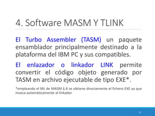 4. Software MASM Y TLINK
El Turbo Assembler (TASM) un paquete
ensamblador principalmente destinado a la
plataforma del IBM PC y sus compatibles.
El enlazador o linkador LINK permite
convertir el código objeto generado por
TASM en archivo ejecutable de tipo EXE*.
*empleando el ML de MASM 6.X se obtiene directamente el fichero EXE ya que
invoca automáticamente al linkador.
21
 