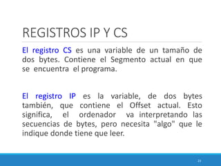 REGISTROS IP Y CS
El registro CS es una variable de un tamaño de
dos bytes. Contiene el Segmento actual en que
se encuentra el programa.
El registro IP es la variable, de dos bytes
también, que contiene el Offset actual. Esto
significa, el ordenador va interpretando las
secuencias de bytes, pero necesita "algo" que le
indique donde tiene que leer.
23
 