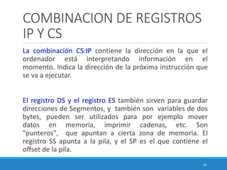 COMBINACION DE REGISTROS
IP Y CS
La combinación CS:IP contiene la dirección en la que el
ordenador está interpretando información en el
momento. Indica la dirección de la próxima instrucción que
se va a ejecutar.
El registro DS y el registro ES también sirven para guardar
direcciones de Segmentos, y también son variables de dos
bytes, pueden ser utilizados para por ejemplo mover
datos en memoria, imprimir cadenas, etc. Son
"punteros", que apuntan a cierta zona de memoria. El
registro SS apunta a la pila, y el SP es el que contiene el
offset de la pila.
24
 