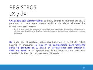 REGISTROS
cX y dX
CX se suele usar como contador. Es decir, cuenta el número de bits o
palabras en una determinada cadena de datos durante los
operaciones con cadenas.
◦ Ej: Si se va a mover de un área de memoria a otra n palabras, CX mantiene inicialmente el
número total de palabras a desplazar llevando la cuenta de la palabra o byte que va siendo
trasladada.
DX suele ser el puntero, señalando haciendo el papel de Offset
lugares en memoria. Se usa en la multiplicación para mantener
parte del producto de 32 bits o en las divisiones para antener el
valor del resto. Y en operaciones de Entrada/Salida de datos para
especificar la dirección del puerto de E/S usado.
27
 