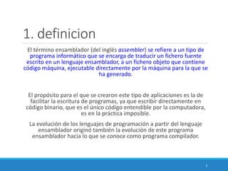 1. definicion
El término ensamblador (del inglés assembler) se refiere a un tipo de
programa informático que se encarga de traducir un fichero fuente
escrito en un lenguaje ensamblador, a un fichero objeto que contiene
código máquina, ejecutable directamente por la máquina para la que se
ha generado.
El propósito para el que se crearon este tipo de aplicaciones es la de
facilitar la escritura de programas, ya que escribir directamente en
código binario, que es el único código entendible por la computadora,
es en la práctica imposible.
La evolución de los lenguajes de programación a partir del lenguaje
ensamblador originó también la evolución de este programa
ensamblador hacia lo que se conoce como programa compilador.
3
 