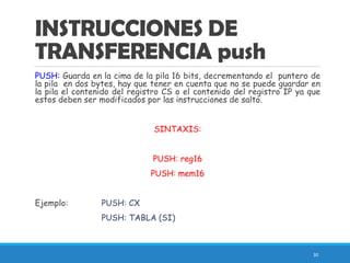 INSTRUCCIONES DE
TRANSFERENCIA push
PUSH: Guarda en la cima de la pila 16 bits, decrementando el puntero de
la pila en dos bytes, hay que tener en cuenta que no se puede guardar en
la pila el contenido del registro CS o el contenido del registro IP ya que
estos deben ser modificados por las instrucciones de salto.
SINTAXIS:
PUSH: reg16
PUSH: mem16
Ejemplo: PUSH: CX
PUSH: TABLA (SI)
30
 