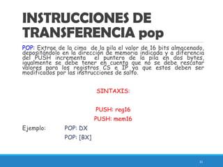 INSTRUCCIONES DE
TRANSFERENCIA pop
POP: Extrae de la cima de la pila el valor de 16 bits almacenado,
depositándolo en la dirección de memoria indicada y a diferencia
del PUSH incrementa el puntero de la pila en dos bytes,
igualmente se debe tener en cuenta que no se debe rescatar
valores para los registros CS e IP ya que estos deben ser
modificados por las instrucciones de salto.
SINTAXIS:
PUSH: reg16
PUSH: mem16
Ejemplo: POP: DX
POP: [BX]
31
 