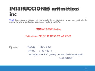 INSTRUCCIONES aritméticas
inc
INC: Incrementa. Suma 1 al contenido de un registro o de una posición de
memoria, dicho contenido puede ser byte o palabra.
SINTAXIS: INC destino
Indicadores: OF DF IF TF SF ZF AF PF CF
Ejemplo: INC AX ; AX = AX+1
INC DL ; DL = DL +1
INC WORD PTR ES: [DI+4]; Increm. Palabra contenida
; es ES: DI+4
34
 