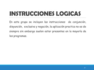 INSTRUCCIONES LOGICAS
En este grupo se incluyen las instrucciones de conjunción,
disyunción, exclusiva y negación, la aplicación practica no es de
siempre sin embargo suelen estar presentes en la mayoría de
los programas.
37
 