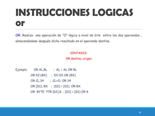 INSTRUCCIONES LOGICAS
or
OR: Realiza una operación de “O” lógico a nivel de bits entre los dos operandos ,
almacenándose después dicho resultado en el operando destino.
SINTAXIS:
OR destino, origen
Ejemplo: OR AL,BL ; AL = AL OR BL
OR DI:[BX] ; DI=DI OR [BX]
OR CL,34 ; CL=CL OR 34
OR [DI], BX ; [DI] = [DI] OR BX
OR BYTE PTR [DI],8 ; [DI] = [DI] OR 8
39
 