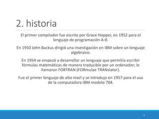 2. historia
El primer compilador fue escrito por Grace Hopper, en 1952 para el
lenguaje de programación A-0.
En 1950 John Backus dirigió una investigación en IBM sobre un lenguaje
algebraico.
En 1954 se empezó a desarrollar un lenguaje que permitía escribir
fórmulas matemáticas de manera traducible por un ordenador; le
llamaron FORTRAN (FORmulae TRANslator).
Fue el primer lenguaje de alto nivel y se introdujo en 1957 para el uso
de la computadora IBM modelo 704.
4
 