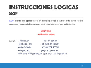 INSTRUCCIONES LOGICAS
xor
XOR: Realiza una operación de “O” exclusivo lógico a nivel de bits entre los dos
operandos , almacenándose después dicho resultado en el operando destino.
SINTAXIS:
XOR destino, origen
Ejemplo: XOR CX,BX ; CX = CX XOR BX
XOR DI,ES:[SI] ; DI= DI XOR ES:[SI]
XOR AX,4500H ; AX=AX XOR 4500H
XOR [BX], AX ; [BX] = [BX] XOR AX
XOR BYTE PTR [SI+BX],50 ; [SI+BX] = [SI+BX] XOR 50
40
 