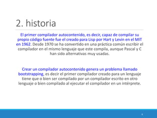 2. historia
El primer compilador autocontenido, es decir, capaz de compilar su
propio código fuente fue el creado para Lisp por Hart y Levin en el MIT
en 1962. Desde 1970 se ha convertido en una práctica común escribir el
compilador en el mismo lenguaje que este compila, aunque Pascal y C
han sido alternativas muy usadas.
Crear un compilador autocontenido genera un problema llamado
bootstrapping, es decir el primer compilador creado para un lenguaje
tiene que o bien ser compilado por un compilador escrito en otro
lenguaje o bien compilado al ejecutar el compilador en un intérprete.
6
 