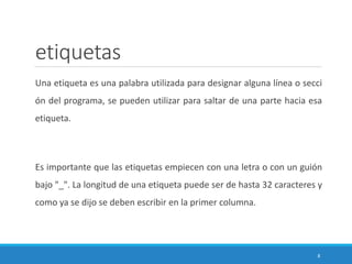 etiquetas
Una etiqueta es una palabra utilizada para designar alguna línea o secci
ón del programa, se pueden utilizar para saltar de una parte hacia esa
etiqueta.
Es importante que las etiquetas empiecen con una letra o con un guión
bajo "_". La longitud de una etiqueta puede ser de hasta 32 caracteres y
como ya se dijo se deben escribir en la primer columna.
8
 