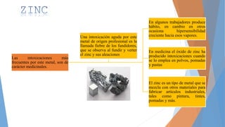 Las intoxicaciones más
frecuentes por este metal, son de
carácter medicinales.
En algunos trabajadores produce
hábito, en cambio en otros
ocasiona hipersensibilidad
creciente hacia esos vapores.
En medicina el óxido de zinc ha
producido intoxicaciones cuando
se lo emplea en polvos, pomadas
y pastas
El zinc es un tipo de metal que se
mezcla con otros materiales para
fabricar artículos industriales,
tales como pintura, tintes,
pomadas y más.
Una intoxicación aguda por este
metal de origen profesional es la
llamada fiebre de los fundidores,
que se observa al fundir y verter
el zinc y sus aleaciones
 