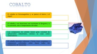 El cobalto es ferromagnético y se parece al hierro y al
níquel
El cobalto y sus aleaciones son resistentes al desgaste y a
la corrosión, aun a temperaturas elevadas
Los compuestos de cobalto tienen gran variedad de
aplicaciones industriales, incluso se usan como
catalizadores
El cobalto presenta valencias y forma iones complejos y
compuestos coloreados como hacen todos los
compuestos de transición.
 