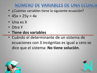 • ¿Cuántas variables tiene la siguiente ecuación?
• 45x + 25y = 4x
• Una es X
• Otra Y
• Tiene dos variables
• Cuándo el determinante de un sistema de
ecuaciones con 3 incógnitas es igual a cero se
dice que el sistema: No tiene solución.
 