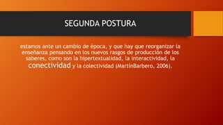 SEGUNDA POSTURA
estamos ante un cambio de época, y que hay que reorganizar la
enseñanza pensando en los nuevos rasgos de producción de los
saberes, como son la hipertextualidad, la interactividad, la
conectividad y la colectividad (MartínBarbero, 2006).
 