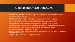 APRENDIENDO CON OTROS/AS
• Los espacios de afinidad que se organizan a partir de las nuevas tecnologías
• tienen en común una tarea
• Los participantes novatos y avanzados comparten un mismo espacio
• no se definen prioritariamente por edad o por género o sector social
• es una ligazón a una tarea o interés, que está acotada en el tiempo
• no hay una sola vía o un texto central que organiza a todos de la misma manera
• Hay flexibilidad en el tipo de conocimientos que ponen en juego
• reconoce y valora el conocimiento tácito
• el liderazgo en estos espacios es poroso, entendido como un recurso para que
otres se desarrollen
• depende de la iniciativa de los participantes
 