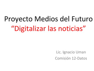 Proyecto Medios del Futuro “Digitalizar las noticias” Lic. Ignacio Uman Comisión 12-Datos 