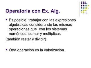 Operatoria con Ex. Alg.
 Es posible trabajar con las expresiones
algebraicas considerando las mismas
operaciones que con los sistemas
numéricos: sumar y multiplicar.
(también restar y dividir)
 Otra operación es la valorización.
 