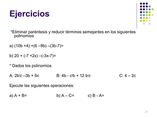 Ejercicios
*Eliminar paréntesis y reducir términos semejantes en los siguientes
polinomios
a) (10b +4) +(6 –9b) –(3b-7)=
b) 20 + (-7 +2x) –(-3x-7)=
* Dados los polinomios
A: 2b2
c –3b + 6c B: 4b - c2
b + 12 b2
c C: 4 – 2c
Ejecute las siguientes operaciones:
a) A + B= b) A – C= c) B - A=
23
 