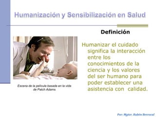Definición
Humanizar el cuidado
significa la interacción
entre los
conocimientos de la
ciencia y los valores
del ser humano para
poder establecer una
asistencia con calidad.
Por: Mgter. Rubén Berrocal
Escena de la película basada en la vida
de Patch Adams
 
