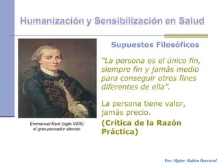 Supuestos Filosóficos
“La persona es el único fin,
siempre fin y jamás medio
para conseguir otros fines
diferentes de ella”.
La persona tiene valor,
jamás precio.
(Crítica de la Razón
Práctica)
Por: Mgter. Rubén Berrocal
Emmanuel Kant (siglo VXIII)
el gran pensador alemán
 